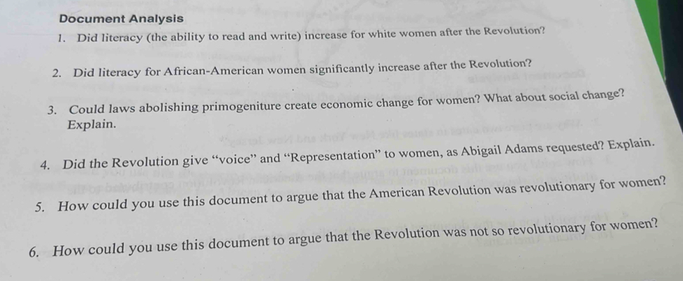 Document Analysis 
1. Did literacy (the ability to read and write) increase for white women after the Revolution? 
2. Did literacy for African-American women significantly increase after the Revolution? 
3. Could laws abolishing primogeniture create economic change for women? What about social change? 
Explain. 
4. Did the Revolution give “voice” and “Representation” to women, as Abigail Adams requested? Explain. 
5. How could you use this document to argue that the American Revolution was revolutionary for women? 
6. How could you use this document to argue that the Revolution was not so revolutionary for women?