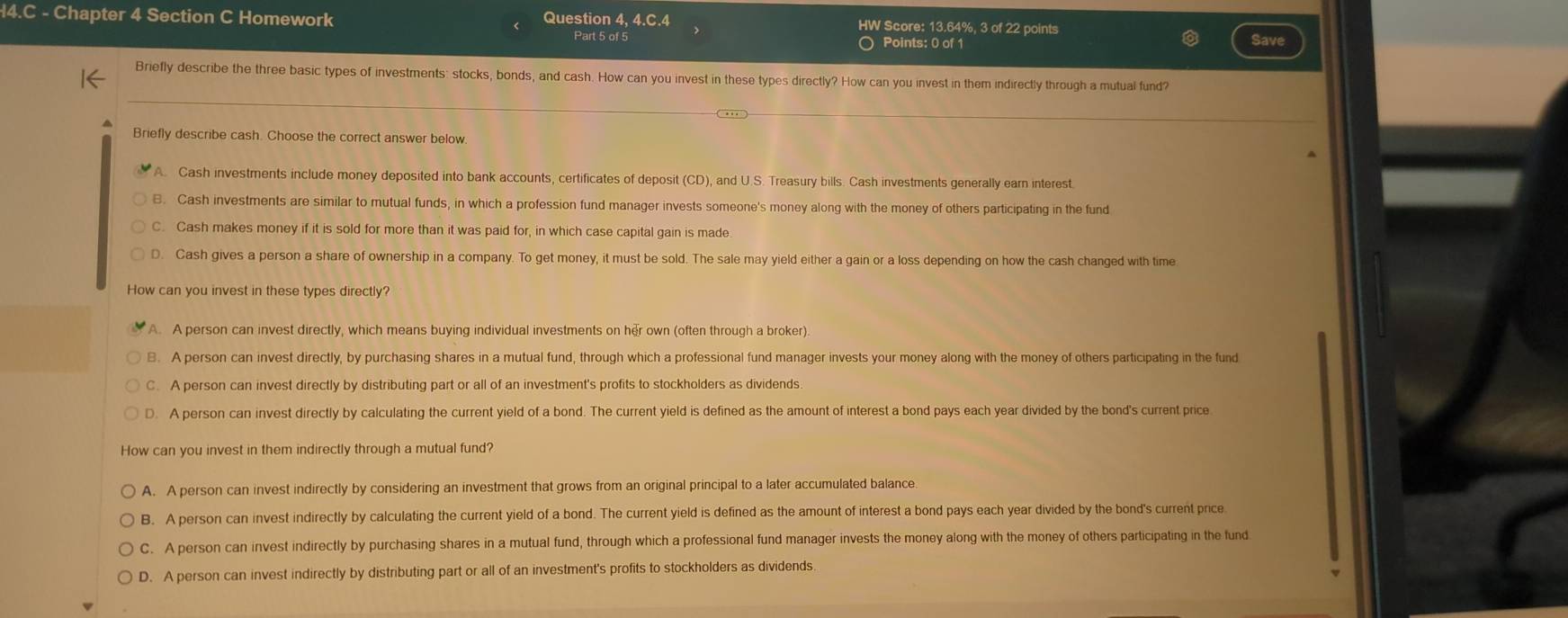 Chapter 4 Section C Homework Question 4. 4.C.4 Part 5 of 5 HW Score: 13.64%, 3 of 22 points
Points: 0 of 1
Briefly describe the three basic types of investments: stocks, bonds, and cash. How can you invest in these types directly? How can you invest in them indirectly through a mutual fund?
Briefly describe cash. Choose the correct answer below
A. Cash investments include money deposited into bank accounts, certificates of deposit (CD), and U.S. Treasury bills. Cash investments generally earn interest.
B. Cash investments are similar to mutual funds, in which a profession fund manager invests someone's money along with the money of others participating in the fund
Cash makes money if it is sold for more than it was paid for, in which case capital gain is made
D. Cash gives a person a share of ownership in a company. To get money, it must be sold. The sale may yield either a gain or a loss depending on how the cash changed with time
How can you invest in these types directly?
A. A person can invest directly, which means buying individual investments on her own (often through a broker)
B. A person can invest directly, by purchasing shares in a mutual fund, through which a professional fund manager invests your money along with the money of others participating in the fund
C. A person can invest directly by distributing part or all of an investment's profits to stockholders as dividends
D. A person can invest directly by calculating the current yield of a bond. The current yield is defined as the amount of interest a bond pays each year divided by the bond's current price
How can you invest in them indirectly through a mutual fund?
A. A person can invest indirectly by considering an investment that grows from an original principal to a later accumulated balance.
B. A person can invest indirectly by calculating the current yield of a bond. The current yield is defined as the amount of interest a bond pays each year divided by the bond's current price
C. A person can invest indirectly by purchasing shares in a mutual fund, through which a professional fund manager invests the money along with the money of others participating in the fund
D. A person can invest indirectly by distributing part or all of an investment's profits to stockholders as dividends.