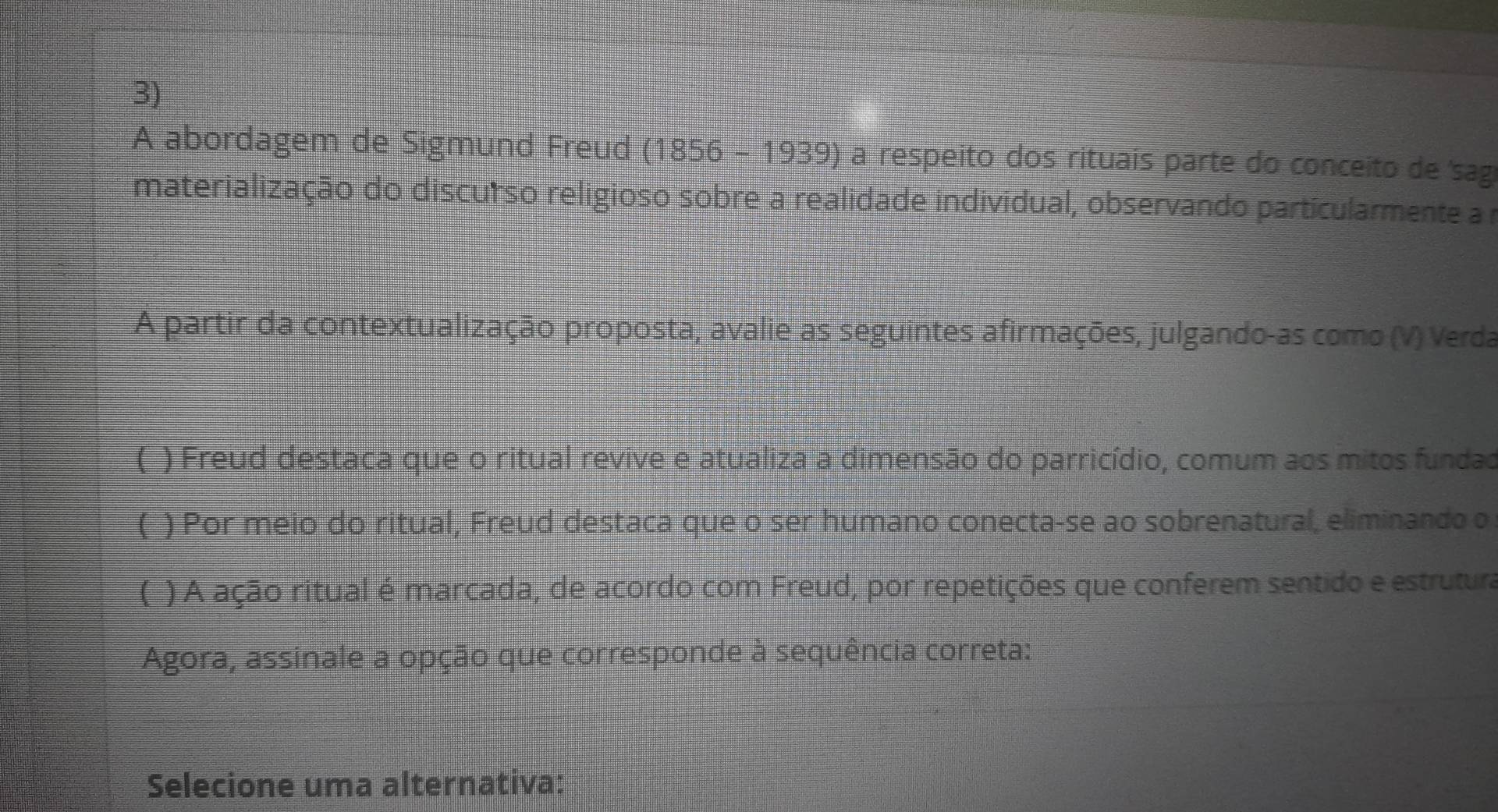 A abordagem de Sigmund Freud (1856 - 1939) a respeito dos rituais parte do conceito de sag 
materialização do discurso religioso sobre a realidade individual, observando particularmente a 
A partir da contextualização proposta, avalie as seguintes afirmações, julgando-as como (V) Verda 
(_) Freud destaca que o ritual revive e atualiza a dimensão do parricídio, comum aos mitos fundad 
(_) Por meio do ritual, Freud destaca que o ser humano conecta-se ao sobrenatural, eliminando o 
( ) A ação ritual é marcada, de acordo com Freud, por repetições que conferem sentido e estrutura 
Agora, assinale a opção que corresponde à sequência correta: 
Selecione uma alternativa: