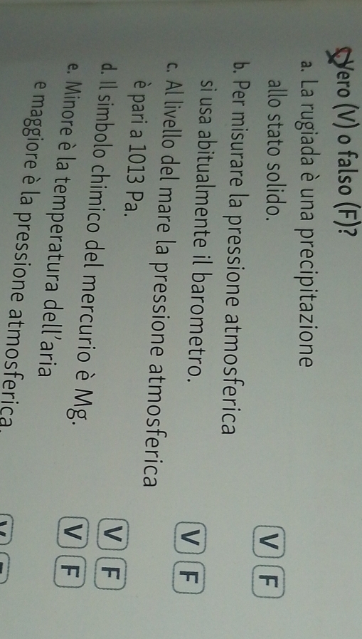 Yero (V) o falso (F)?
a. La rugiada è una precipitazione
allo stato solido.
VF
b. Per misurare la pressione atmosferica
si usa abitualmente il barometro.
VF
c. Al livello del mare la pressione atmosferica
è pari a 1013 Pa. V F
d. Il simbolo chimico del mercurio è Mg.
V F
e. Minore è la temperatura dell'aria
e maggiore è la pressione atmosferica,