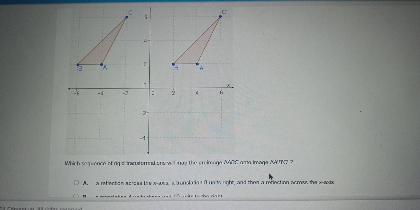 nto image △ A'B'C' ?
A. a reflection across the x-axis, a translation 8 units right, and then a reflection across the x-axis
R a tranelation A unite down and 10 unite to the right 
24 Edmantum. All ciahte reconía