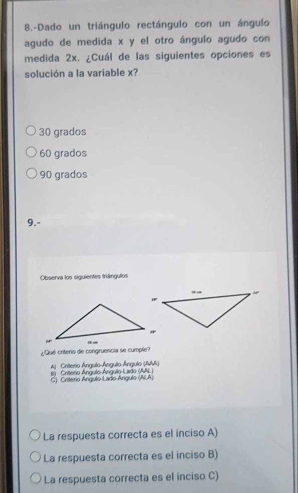 8.-Dado un triángulo rectángulo con un ángulo
agudo de medida x y el otro ángulo agudo con
medida 2x. ¿Cuál de las siguientes opciones es
solución a la variable x?
30 grados
60 grados
90 grados
9.-
Observa los siguientes triángulos
¿Qué criterio de congruencia se cumple?
A) Criterio Ângulo-Ângulo-Ángulo (AAA)
B) Criterio Ângulo-Ângulo-Lado (AAL)
C) Criterio Angulo-Lado-Angulo (ALA)
La respuesta correcta es el inciso A)
La respuesta correcta es el inciso B)
La respuesta correcta es el inciso C)