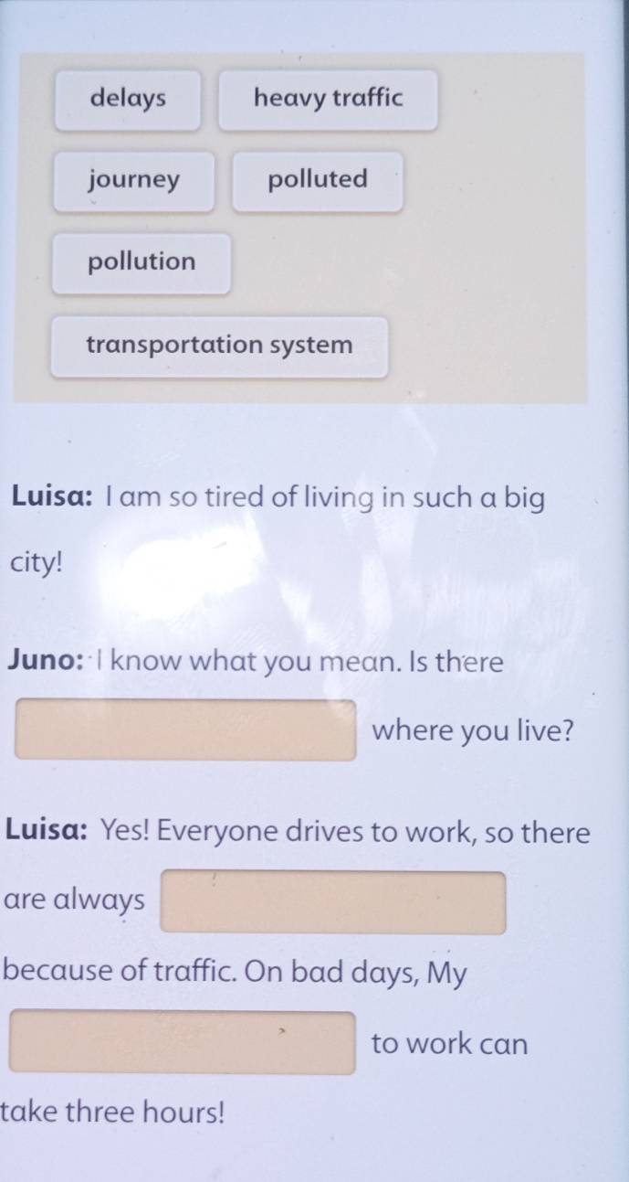 delays heavy traffic
journey polluted
pollution
transportation system
Luisa: I am so tired of living in such a big
city!
Juno: I know what you mean. Is there
where you live?
Luisa: Yes! Everyone drives to work, so there
are always
because of traffic. On bad days, My
to work can
take three hours!