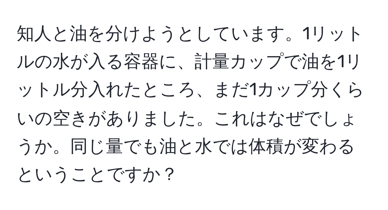 知人と油を分けようとしています。1リットルの水が入る容器に、計量カップで油を1リットル分入れたところ、まだ1カップ分くらいの空きがありました。これはなぜでしょうか。同じ量でも油と水では体積が変わるということですか？