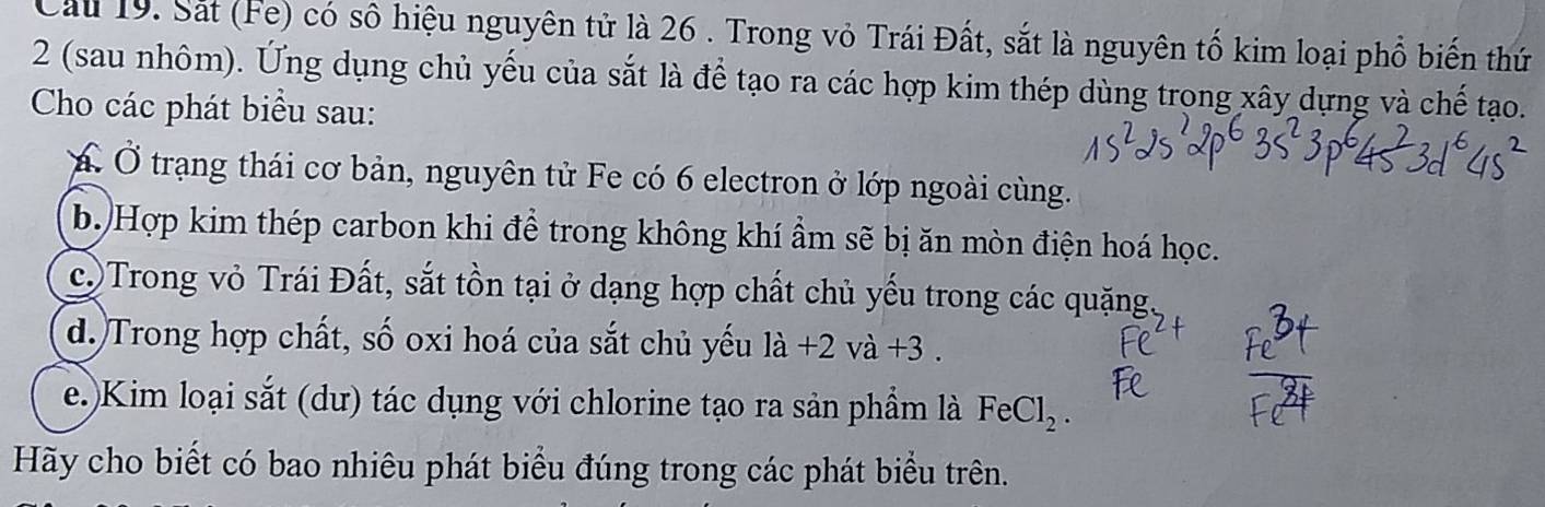 Cau 19. Sắt (Fe) có số hiệu nguyên tử là 26 . Trong vỏ Trái Đất, sắt là nguyên tố kim loại phổ biến thứ 
2 (sau nhôm). Ứng dụng chủ yếu của sắt là để tạo ra các hợp kim thép dùng trong xây dựng và chế tạo. 
Cho các phát biểu sau: 
Á Ở trạng thái cơ bản, nguyên tử Fe có 6 electron ở lớp ngoài cùng. 
b. Hợp kim thép carbon khi để trong không khí ẩm sẽ bị ăn mòn điện hoá học. 
c.Trong vỏ Trái Đất, sắt tồn tại ở dạng hợp chất chủ yếu trong các quặng. 
d. Trong hợp chất, số oxi hoá của sắt chủ yếu la+2va+3. 
e.)Kim loại sắt (dư) tác dụng với chlorine tạo ra sản phẩm là FeCl_2. 
Hãy cho biết có bao nhiêu phát biểu đúng trong các phát biểu trên.