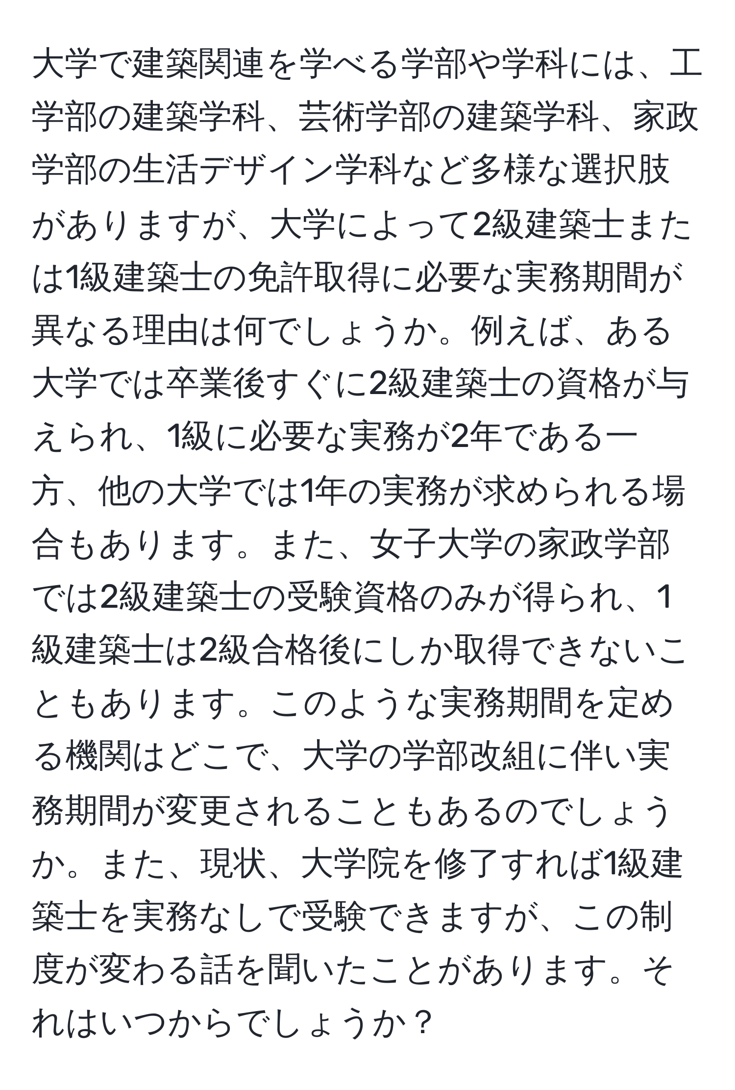 大学で建築関連を学べる学部や学科には、工学部の建築学科、芸術学部の建築学科、家政学部の生活デザイン学科など多様な選択肢がありますが、大学によって2級建築士または1級建築士の免許取得に必要な実務期間が異なる理由は何でしょうか。例えば、ある大学では卒業後すぐに2級建築士の資格が与えられ、1級に必要な実務が2年である一方、他の大学では1年の実務が求められる場合もあります。また、女子大学の家政学部では2級建築士の受験資格のみが得られ、1級建築士は2級合格後にしか取得できないこともあります。このような実務期間を定める機関はどこで、大学の学部改組に伴い実務期間が変更されることもあるのでしょうか。また、現状、大学院を修了すれば1級建築士を実務なしで受験できますが、この制度が変わる話を聞いたことがあります。それはいつからでしょうか？