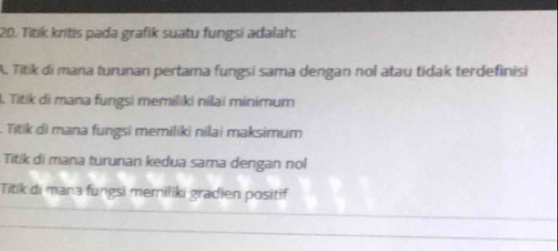 Titík kritis pada grafik suatu fungsi adalah:
A. Titik di mana turunan pertama fungsi sama dengan nol atau tidak terdefinisi
3. Titik di mana fungsi memiliki nilai minimum
. Titik di mana fungsi memiliki nilai maksimum
Titik di mana turunan kedua sama dengan nol
Titik di mana fungsi memiliki gradien positif