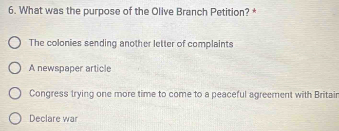 What was the purpose of the Olive Branch Petition? *
The colonies sending another letter of complaints
A newspaper article
Congress trying one more time to come to a peaceful agreement with Britair
Declare war