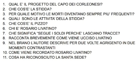 QUAL E' IL PROGETTO DEL CAPO DEI CORLEONESI? 
2. CHE COS'E' LA STIDDA? 
3. PER QUALE MOTIVO LE MORTI DIVENTANO SEMPRE PIU' FREQUENTI? 
4. QUALI SONO LE ATTIVITA' DELLA STIDDA? 
5. CHE COS'E' IL PIZZO? 
6. CHI E' ROSARIO LIVATINO? 
7. CHE SIGNIFICA "SEGUE I SOLDI PERCHE’ LASCIANO TRACCE? 
8. RACCONTA BREVEMENTE COME VIENE UCCISO LIVATINO 
9. NEL BRANO L'AUTORE DESCRIVE PER DUE VOLTE AGRIGENTO IN DUE 
MOMENTI CONTRASTANTI 
10. COME VIENE RICORDATO ROSARIO LIVATINO? 
11. COSA HA RICONOSCIUTO LA SANTA SEDE?