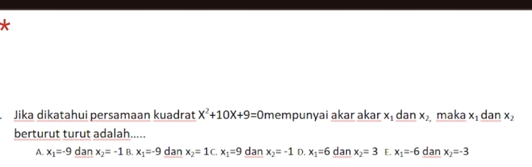 Jika dikatahui persamaan kuadrat X^2+10X+9=0 mempunyai akar akar x_1 dan x_2 maka x_1 dan x_2
berturut turut adalah.....
A. x_1=-9 dan x_2=-1 B. x_1=-9 dan x_2=1 C. x_1=9 dan x_2=-1 D. x_1=6 dan x_2=3 E. x_1=-6 dan x_2=-3