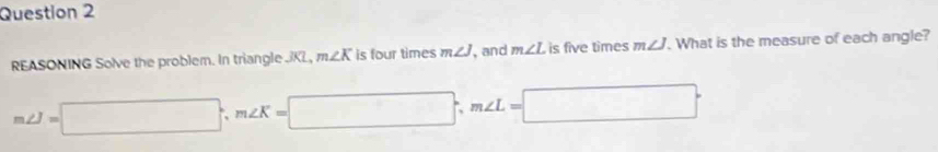 REASONING Solve the problem. In triangle . KL, m∠ K is four times m∠ J , and m∠ L is five times m∠ J. What is the measure of each angle?
m∠ J=□°, m∠ K=□; m∠ L=□