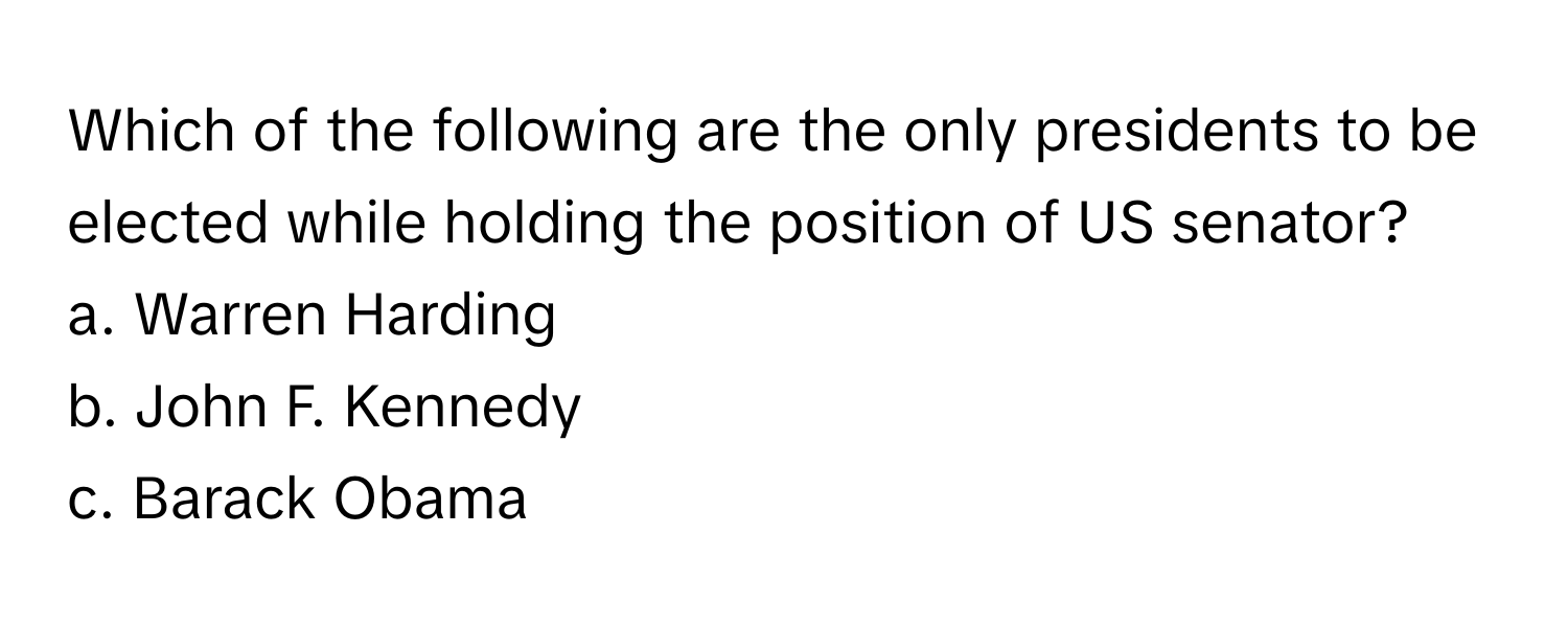 Which of the following are the only presidents to be elected while holding the position of US senator? 

a. Warren Harding 
b. John F. Kennedy 
c. Barack Obama