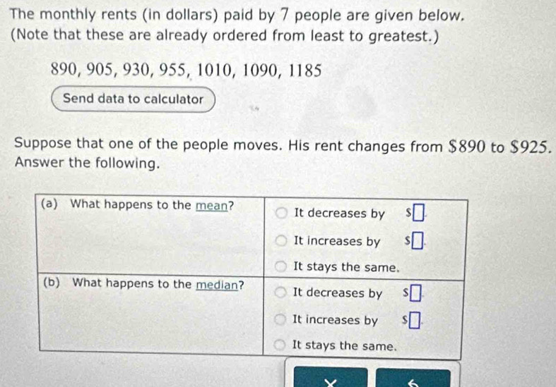 The monthly rents (in dollars) paid by 7 people are given below. 
(Note that these are already ordered from least to greatest.)
890, 905, 930, 955, 1010, 1090, 1185
Send data to calculator 
Suppose that one of the people moves. His rent changes from $890 to $925. 
Answer the following.