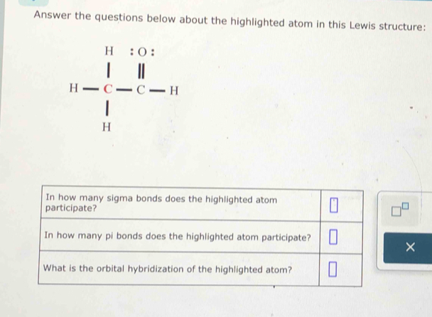 Answer the questions below about the highlighted atom in this Lewis structure:
11-frac beginvmatrix 1&1&0&1 1&1  - []/c- 11 
In how many sigma bonds does the highlighted atom 
participate? □^(□)
In how many pi bonds does the highlighted atom participate? 
× 
What is the orbital hybridization of the highlighted atom?