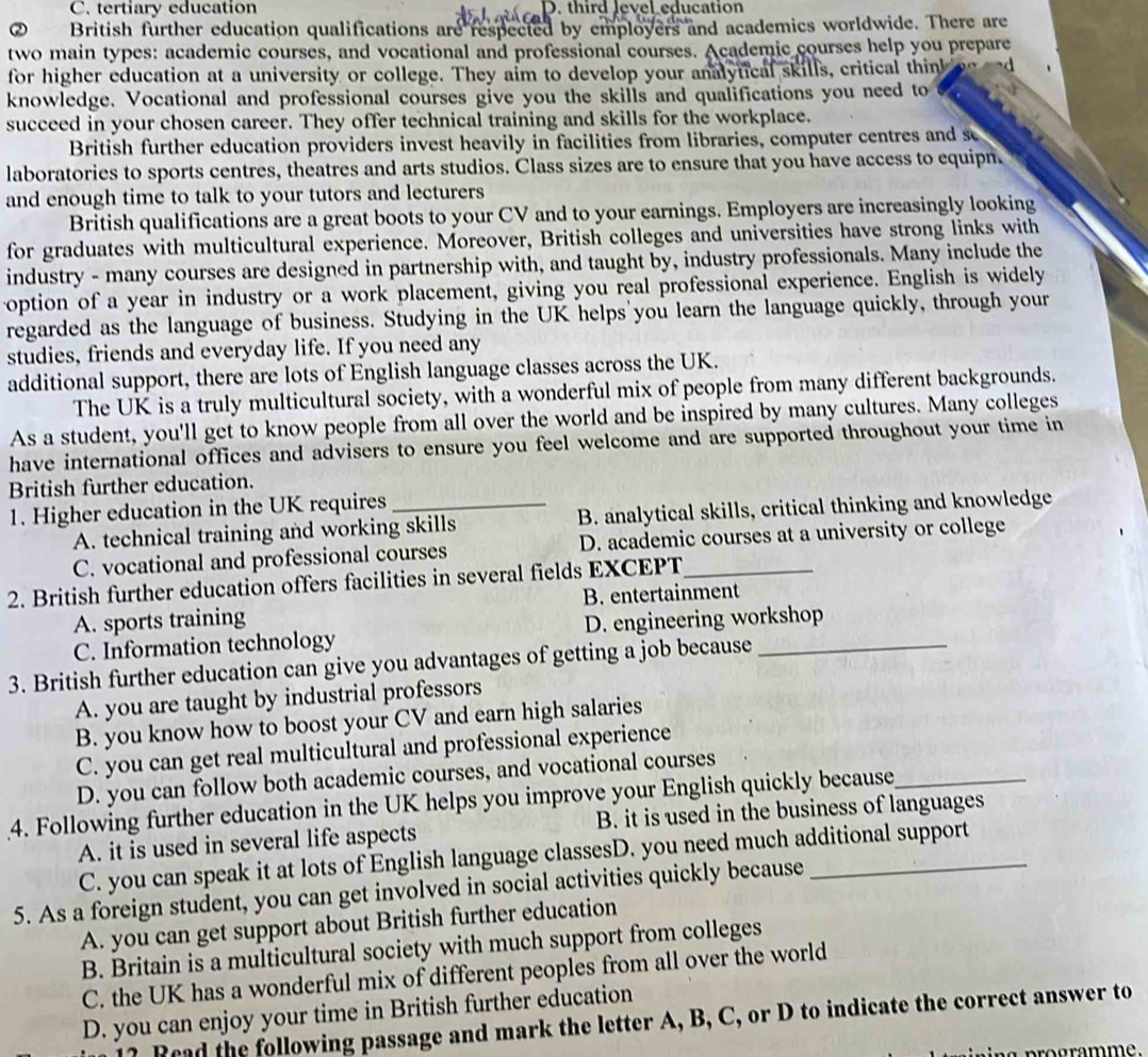 C. tertiary education D. third level education
British further education qualifications are respected by employers and academics worldwide. There are
two main types: academic courses, and vocational and professional courses. Academic courses help you prepare
for higher education at a university or college. They aim to develop your analytical skills, critical think oe and
knowledge. Vocational and professional courses give you the skills and qualifications you need to
succeed in your chosen career. They offer technical training and skills for the workplace.
British further education providers invest heavily in facilities from libraries, computer centres and s
laboratories to sports centres, theatres and arts studios. Class sizes are to ensure that you have access to equipn.
and enough time to talk to your tutors and lecturers
British qualifications are a great boots to your CV and to your earnings. Employers are increasingly looking
for graduates with multicultural experience. Moreover, British colleges and universities have strong links with
industry - many courses are designed in partnership with, and taught by, industry professionals. Many include the
option of a year in industry or a work placement, giving you real professional experience. English is widely
regarded as the language of business. Studying in the UK helps'you learn the language quickly, through your
studies, friends and everyday life. If you need any
additional support, there are lots of English language classes across the UK.
The UK is a truly multicultural society, with a wonderful mix of people from many different backgrounds.
As a student, you'll get to know people from all over the world and be inspired by many cultures. Many colleges
have international offices and advisers to ensure you feel welcome and are supported throughout your time in
British further education.
1. Higher education in the UK requires_
A. technical training and working skills B. analytical skills, critical thinking and knowledge
C. vocational and professional courses D. academic courses at a university or college
2. British further education offers facilities in several fields EXCEPT_
A. sports training B. entertainment
C. Information technology D. engineering workshop
3. British further education can give you advantages of getting a job because_
A. you are taught by industrial professors
B. you know how to boost your CV and earn high salaries
C. you can get real multicultural and professional experience
D. you can follow both academic courses, and vocational courses
4. Following further education in the UK helps you improve your English quickly because_
A. it is used in several life aspects B. it is used in the business of languages
C. you can speak it at lots of English language classesD. you need much additional support
5. As a foreign student, you can get involved in social activities quickly because
A. you can get support about British further education
B. Britain is a multicultural society with much support from colleges
C. the UK has a wonderful mix of different peoples from all over the world
D. you can enjoy your time in British further education
Read the following passage and mark the letter A, B, C, or D to indicate the correct answer to
programme.