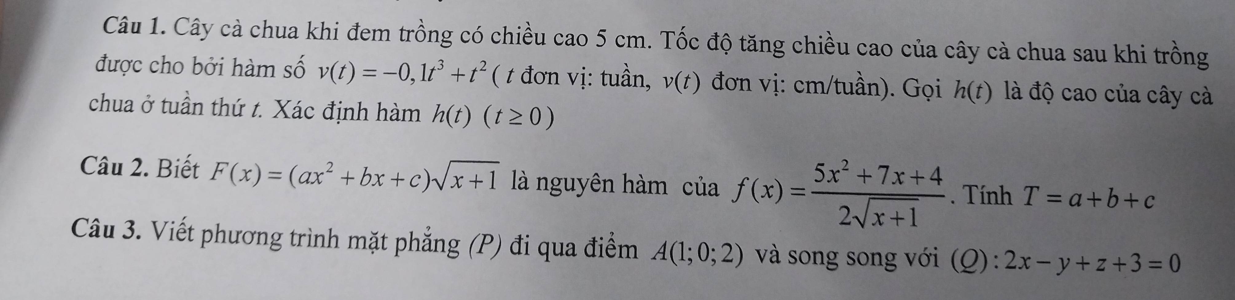 Cây cà chua khi đem trồng có chiều cao 5 cm. Tốc độ tăng chiều cao của cây cà chua sau khi trồng 
được cho bởi hàm số v(t)=-0,1t^3+t^2 ( t đơn vị: tuần, v(t) đơn vị: cm/tuần). Gọi h(t) là độ cao của cây cà 
chua ở tuần thứ t. Xác định hàm h(t)(t≥ 0)
Câu 2. Biết F(x)=(ax^2+bx+c)sqrt(x+1) là nguyên hàm ciaf(x)= (5x^2+7x+4)/2sqrt(x+1) . Tính T=a+b+c
Câu 3. Viết phương trình mặt phẳng (P) đi qua điểm A(1;0;2) và song song với (Q): 2x-y+z+3=0