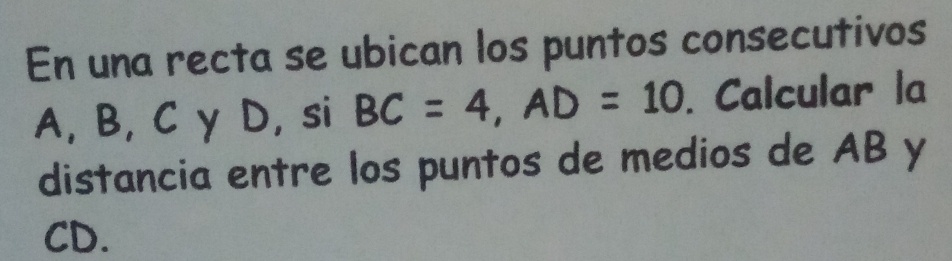 En una recta se ubican los puntos consecutivos
A, B, C γ D, si BC=4, AD=10. Calcular la 
distancia entre los puntos de medios de AB y
CD.