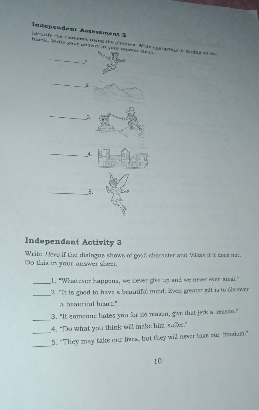 Independent Assessment 2 
Identify the elements using the pictures. Write characters or setting on the 
blank, Write your answer in your answer sheet. 
_ 
1. 
_ 
2 
_3 
_4 
__5. 
Independent Activity 3 
Write Hero if the dialogue shows of good character and Villain if it does not. 
Do this in your answer sheet. 
_1. “Whatever happens, we never give up and we never ever steal.” 
_2. “It is good to have a beautiful mind. Even greater gift is to discover 
a beautiful heart.” 
_ 
3. “If someone hates you for no reason, give that jerk a reason.” 
4. “Do what you think will make him suffer.” 
_ 
_5. “They may take our lives, but they will never take our freedom.” 
10