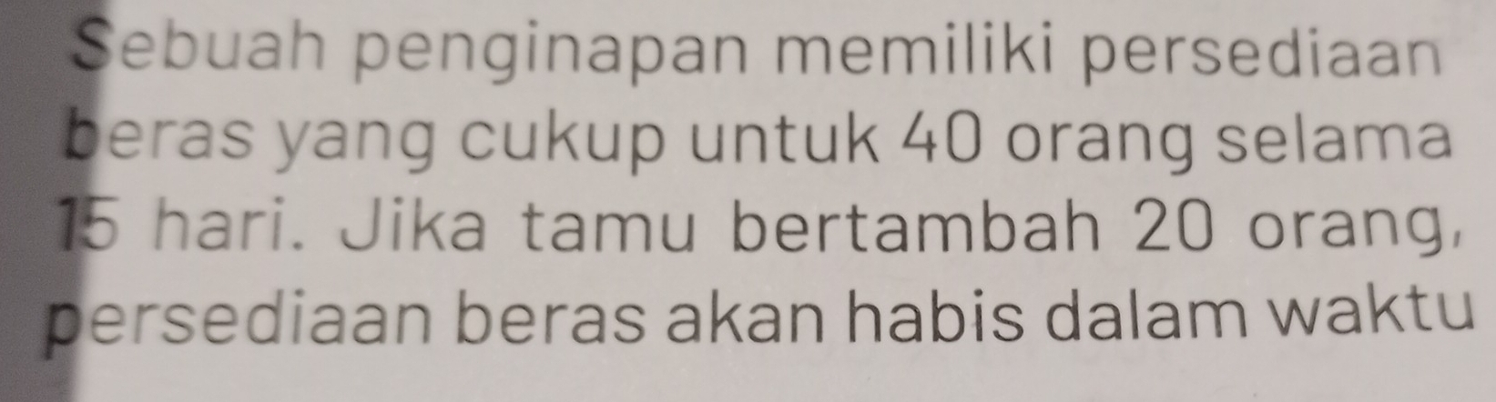 Sebuah penginapan memiliki persediaan 
beras yang cukup untuk 40 orang selama
15 hari. Jika tamu bertambah 20 orang, 
persediaan beras akan habis dalam waktu