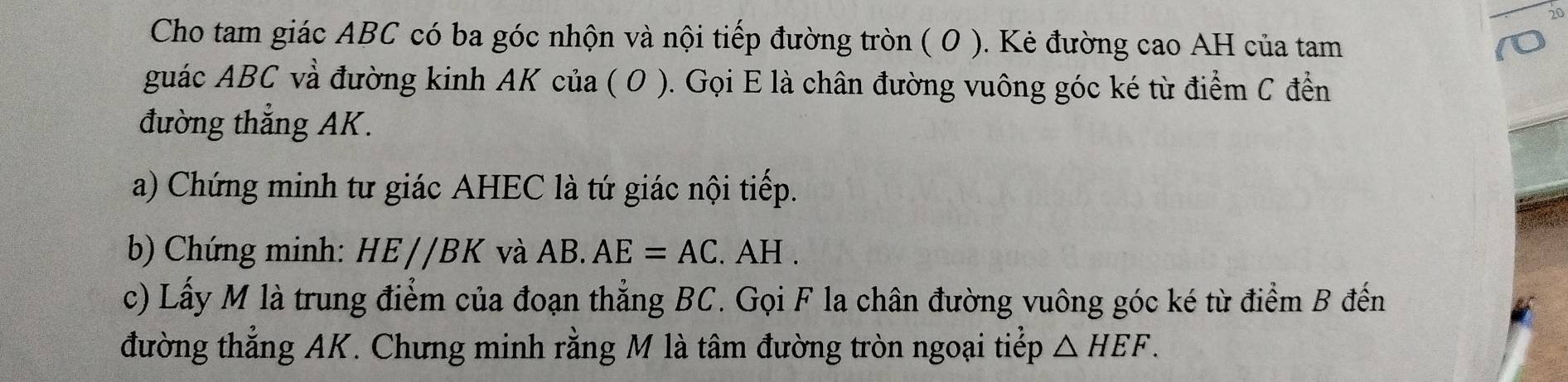 Cho tam giác ABC có ba góc nhộn và nội tiếp đường tròn ( 0 ). Kẻ đường cao AH của tam 
guác ABC và đường kinh AK của ( O ). Gọi E là chân đường vuông góc ké từ điểm C đển 
đường thẳng AK. 
a) Chứng minh tư giác AHEC là tứ giác nội tiếp. 
b) Chứng minh: HE//BK và AB. AE=AC. AH. 
c) Lấy M là trung điểm của đoạn thẳng BC. Gọi F la chân đường vuông góc ké từ điểm B đến 
đường thẳng AK. Chưng minh rằng M là tâm đường tròn ngoại tiểp △ HEF.