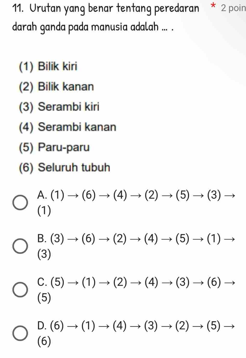 Urutan yang benar tentang peredaran * 2 poin
darah ganda pada manusia adalah ... .
(1) Bilik kiri
(2) Bilik kanan
(3) Serambi kiri
(4) Serambi kanan
(5) Paru-paru
(6) Seluruh tubuh
A. (1)to (6)to (4)to (2)to (5)to (3)to
(1)
B. (3)to (6)to (2)to (4)to (5)to (1)to
(3)
C. (5)to (1)to (2)to (4)to (3)to (6)to
(5)
D. (6)to (1)to (4)to (3)to (2)to (5)to
(6)