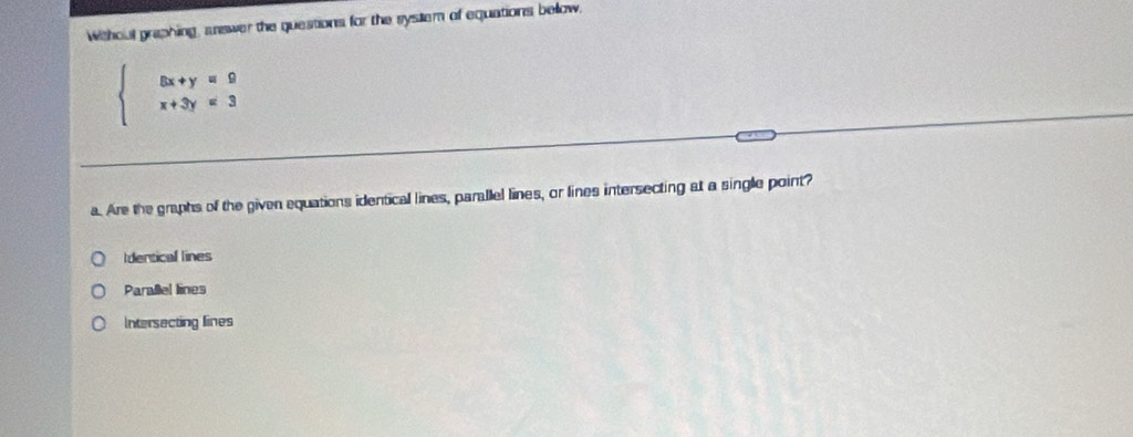 Withoul graphing, snewer the questions for the system of equations below,
beginarrayl 5x+y=9 x+3y=3endarray.
a. Are the graphs of the given equations identical lines, parallel lines, or lines intersecting at a single point?
Identical lines
Parallel lines
Intersecting lines