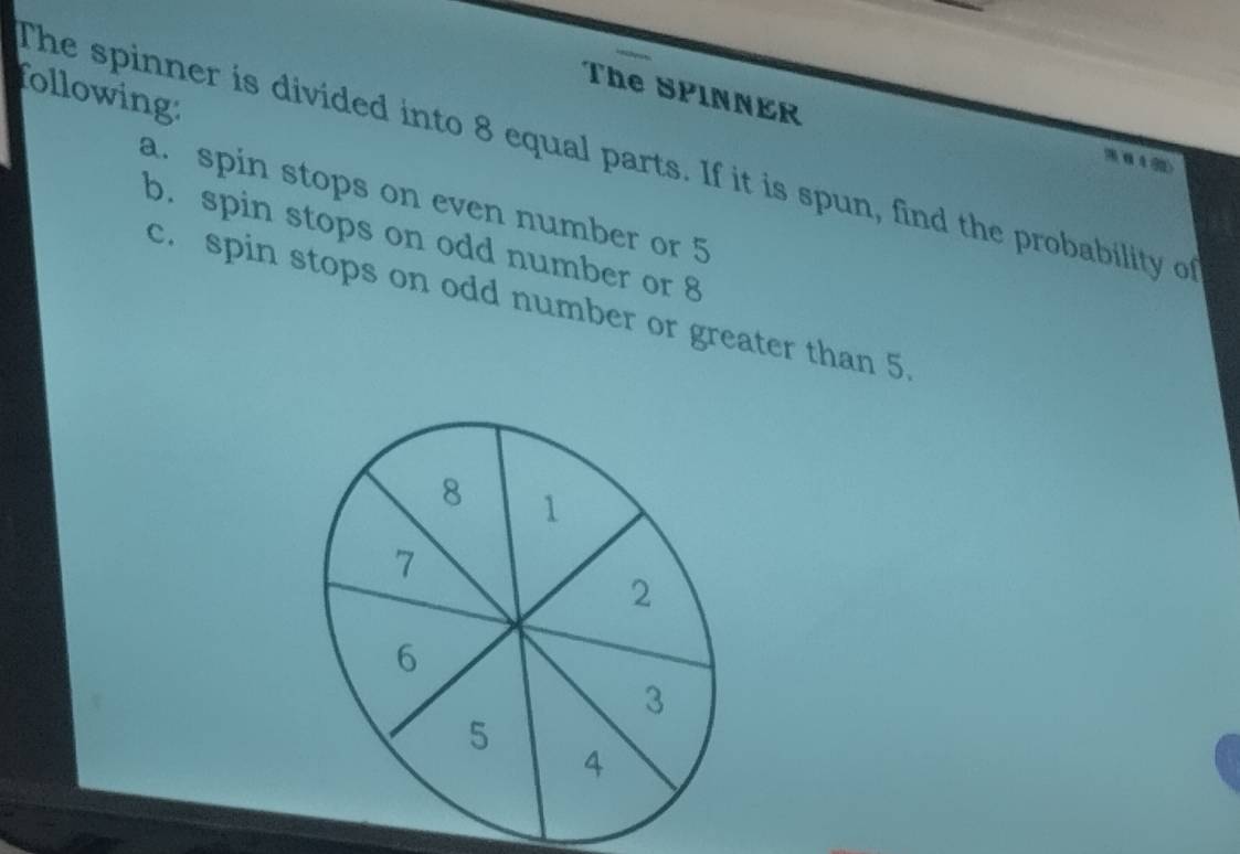 following
The SPINNER
The spinner is divided into 8 equal parts. If it is spun, find the probability of 4 2
a. spin stops on even number or 5
b. spin stops on odd number or 8
c. spin stops on odd number or greater than 5.