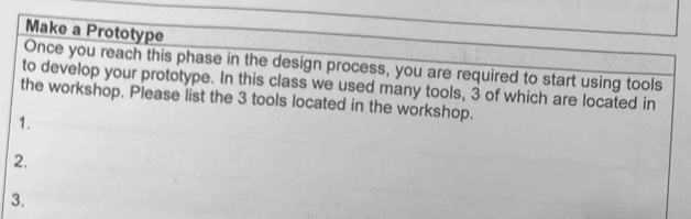 Make a Prototype 
Once you reach this phase in the design process, you are required to start using tools 
to develop your prototype. In this class we used many tools, 3 of which are located in 
the workshop. Please list the 3 tools located in the workshop. 
1. 
2, 
3.