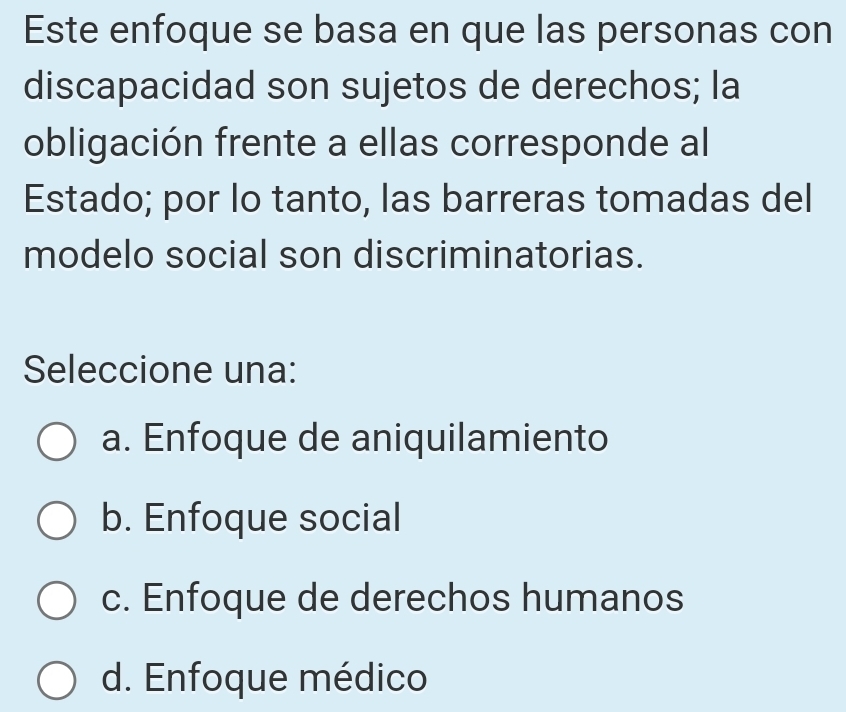 Este enfoque se basa en que las personas con
discapacidad son sujetos de derechos; la
obligación frente a ellas corresponde al
Estado; por lo tanto, las barreras tomadas del
modelo social son discriminatorias.
Seleccione una:
a. Enfoque de aniquilamiento
b. Enfoque social
c. Enfoque de derechos humanos
d. Enfoque médico