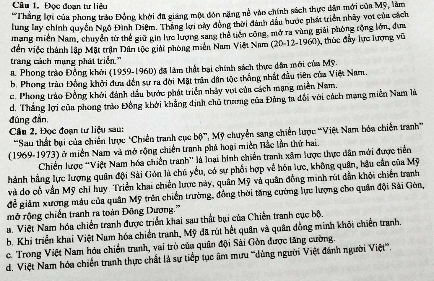 Đọc đoạn tư liệu
“Thắng lợi của phong trào Đồng khởi đã giáng một đòn nặng nề vào chính sách thực dân mới của Mỹ, làm
lung lay chính quyền Ngô Đình Diệm. Thắng lợi này đồng thời đánh dấu bước phát triển nhảy vọt của cách
mạng miền Nam, chuyển từ thế giữ gìn lực lượng sang thế tiến công, mở ra vùng giải phóng rộng lớn, đưa
đến việc thành lập Mặt trận Dân tộc giải phóng miền Nam Việt Nam (20-12-1960), thúc đẩy lực lượng vũ
trang cách mạng phát triển.”
a. Phong trào Đồng khởi (1959-1960) đã làm thất bại chính sách thực dân mới của Mỹ.
b. Phong trào Đồng khởi đưa đến sự ra đời Mặt trận dân tộc thống nhất đầu tiên của Việt Nam.
c. Phong trào Đồng khởi đánh dấu bước phát triển nhảy vọt của cách mạng miền Nam.
d. Thắng lợi của phong trào Đồng khởi khẳng định chủ trương của Đảng ta đối với cách mạng miền Nam là
đúng đắn.
Câu 2. Đọc đoạn tư liệu sau:
“Sau thất bại của chiến lược ‘Chiến tranh cục bộ”, Mỹ chuyển sang chiến lược “Việt Nam hóa chiến tranh”
(1969-1973) ở miền Nam và mở rộng chiến tranh phá hoại miền Bắc lần thứ hai.
Chiến lược “Việt Nam hóa chiến tranh” là loại hình chiến tranh xâm lược thực dân mới được tiến
hành bằng lực lượng quân đội Sài Gòn là chủ yếu, có sự phối hợp về hỏa lực, không quân, hậu cần của Mỹ
và do cố vấn Mỹ chỉ huy. Triển khai chiến lược này, quân Mỹ và quân đồng minh rút dần khỏi chiến tranh
để giảm xương máu của quân Mỹ trên chiến trường, đồng thời tăng cường lực lượng cho quân đội Sài Gòn,
mở rộng chiến tranh ra toàn Đông Dương.”
a. Việt Nam hóa chiến tranh được triển khai sau thất bại của Chiến tranh cục bộ.
b. Khi triển khai Việt Nam hóa chiến tranh, Mỹ đã rút hết quân và quân đồng minh khỏi chiến tranh.
c. Trong Việt Nam hóa chiến tranh, vai trò của quân đội Sài Gòn được tăng cường.
d. Việt Nam hóa chiến tranh thực chất là sự tiếp tục âm mưu “dùng người Việt đánh người Việt”.