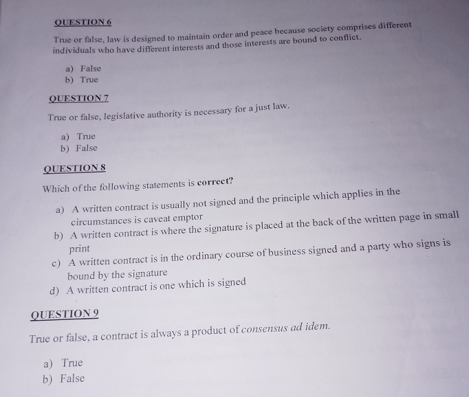 True or false, law is designed to maintain order and peace because society comprises different
individuals who have different interests and those interests are bound to conflict.
a) False
b) True
QUESTION 7
True or false, legislative authority is necessary for a just law.
a) True
b) False
QUESTION 8
Which of the following statements is correct?
a) A written contract is usually not signed and the principle which applies in the
circumstances is caveat emptor
b) A written contract is where the signature is placed at the back of the written page in small
print
c) A written contract is in the ordinary course of business signed and a party who signs is
bound by the signature
d) A written contract is one which is signed
QUESTION 9
True or false, a contract is always a product of consensus ad idem.
a) True
b) False