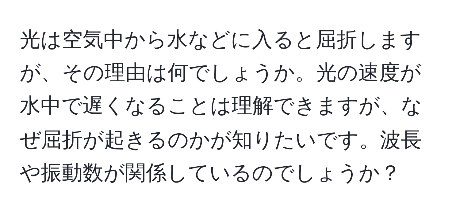 光は空気中から水などに入ると屈折しますが、その理由は何でしょうか。光の速度が水中で遅くなることは理解できますが、なぜ屈折が起きるのかが知りたいです。波長や振動数が関係しているのでしょうか？