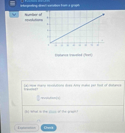 Functions and Lines 
Interpreting direct variation from a graph 
to 
Number of 
revolutions 8 -
6
4
2 -
0 10 20 30 43 50 ω 70 80
Distance traveled (feet) 
(a) How many revolutions does Amy make per foot of distance 
traveled? 
revolution(s) 
(b) What is the slope of the graph? 
Explanation Check