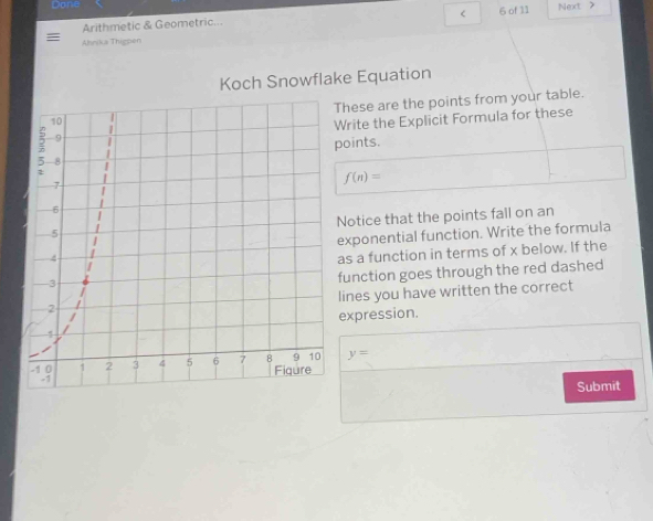 Donie Next > 
< 
Arithmetic & Geometric... 6 of 11 
Ahrika Thigpen 
Koch Snowflake Equation 
These are the points from your table. 
Write the Explicit Formula for these 
points.
f(n)=
Notice that the points fall on an 
exponential function. Write the formula 
as a function in terms of x below. If the 
function goes through the red dashed 
lines you have written the correct 
expression.
y=
Submit