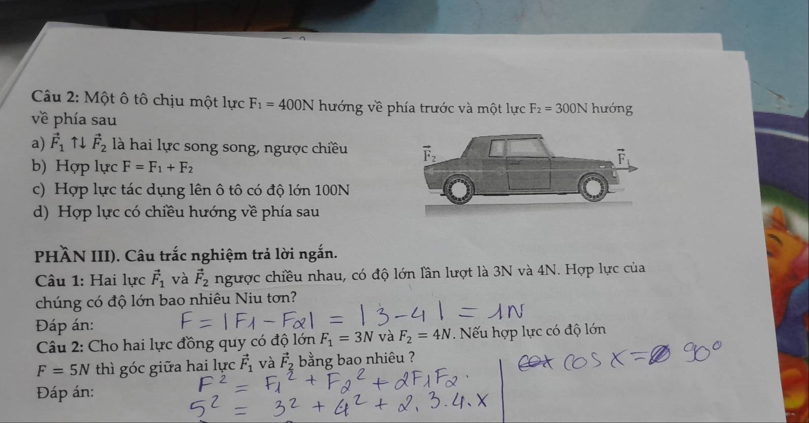 Một ô tô chịu một lực F_1=400N hướng về phía trước và một lực F_2=300N hưóng
về phía sau
a) vector F_1uparrow downarrow vector F_2 là hai lực song song, ngược chiều
b) Hợp lực F=F_1+F_2
c) Hợp lực tác dụng lên ô tô có độ lớn 100N
d) Hợp lực có chiều hướng về phía sau
PHÀN III). Câu trắc nghiệm trả lời ngắn.
Câu 1: Hai lực vector F_1 và vector F_2 ngược chiều nhau, có độ lớn lần lượt là 3N và 4N. Hợp lực của
chúng có độ lớn bao nhiêu Niu tơn?
Đáp án:
Câu 2: Cho hai lực đồng quy có độ lớn F_1=3N và F_2=4N. Nếu hợp lực có độ lớn
F=5N thì góc giữa hai lực vector F_1 và vector F_2 bằng bao nhiêu ?
Đáp án: