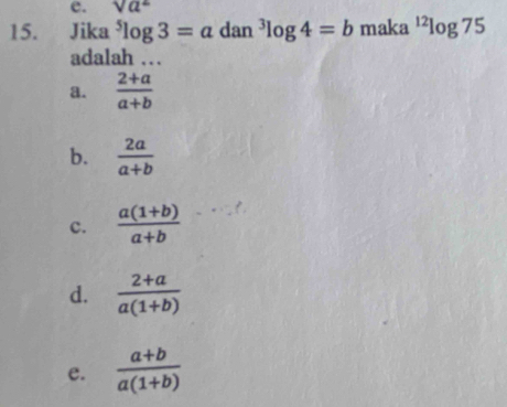 sqrt(a^2)
15. Jika^5log 3=a dan^3log 4=b maka^(12)log 75
adalah …
a.  (2+a)/a+b 
b.  2a/a+b 
c.  (a(1+b))/a+b 
d.  (2+a)/a(1+b) 
e.  (a+b)/a(1+b) 