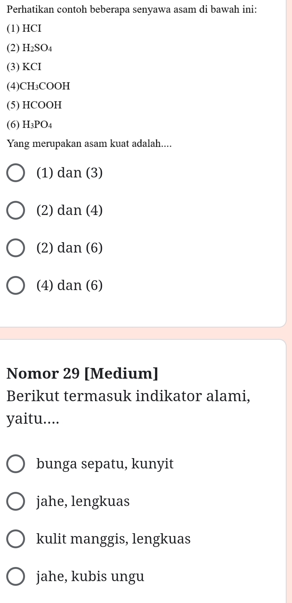 Perhatikan contoh beberapa senyawa asam di bawah ini:
(1) HCI
(2) H_2SO_4
(3) KCI
(4) CH₃COOH
(5) HCOOH
(6) H_3PO_4
Yang merupakan asam kuat adalah....
(1) dan(3)
(2) dan(4)
(2) dan(6)
(4) dan(6)
Nomor 29 [Medium]
Berikut termasuk indikator alami,
yaitu....
bunga sepatu, kunyit
jahe, lengkuas
kulit manggis, lengkuas
jahe, kubis ungu