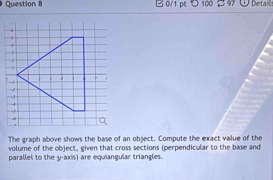 つ 100 8 97 ⓘ Details 
The graph above shows the base of an object. Compute the exact value of the 
volume of the object, given that cross sections (perpendicular to the base and 
parallel to the y-axis) are equiangular triangles.