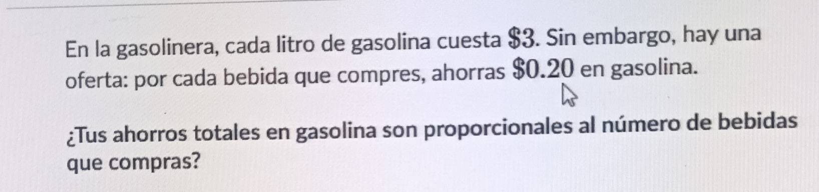 En la gasolinera, cada litro de gasolina cuesta $3. Sin embargo, hay una 
oferta: por cada bebida que compres, ahorras $0.20 en gasolina. 
¿Tus ahorros totales en gasolina son proporcionales al número de bebidas 
que compras?