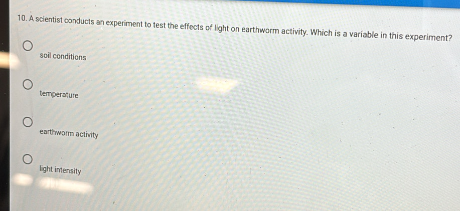 A scientist conducts an experiment to test the effects of light on earthworm activity. Which is a variable in this experiment?
soil conditions
temperature
earthworm activity
light intensity