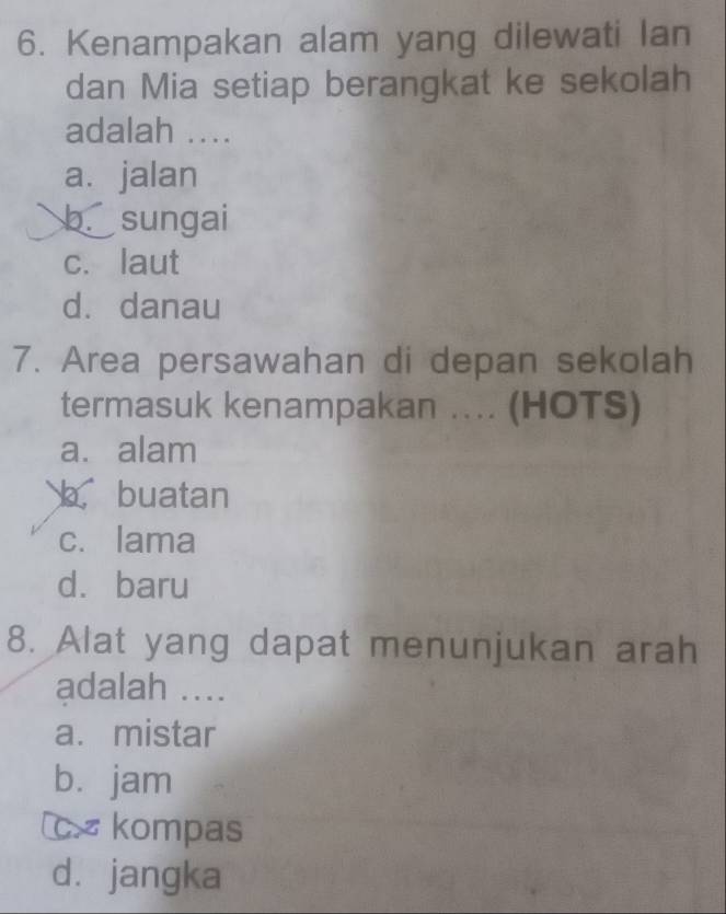 Kenampakan alam yang dilewati Ian
dan Mia setiap berangkat ke sekolah
adalah ..
a.jalan
b sungai
c. laut
dà danau
7. Area persawahan di depan sekolah
termasuk kenampakan ... (HOTS)
a. alam
buatan
c. lama
dà baru
8. Alat yang dapat menunjukan arah
adalah ....
a. mistar
bì jam
c× kompas
dà jangka