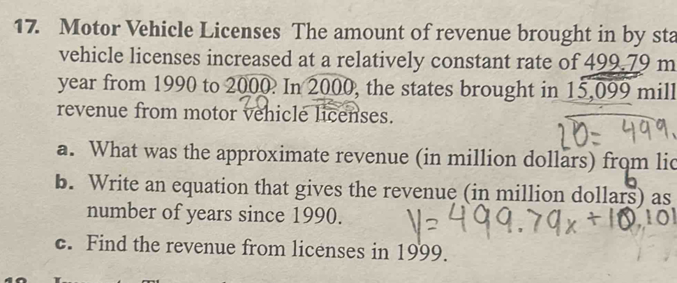 Motor Vehicle Licenses The amount of revenue brought in by sta 
vehicle licenses increased at a relatively constant rate of 499.79 m
year from 1990 to 2000. In 2000, the states brought in 15,099 mill
revenue from motor vehicle licenses. 
a. What was the approximate revenue (in million dollars) from lic 
b. Write an equation that gives the revenue (in million dollars) as 
number of years since 1990. 
c. Find the revenue from licenses in 1999.