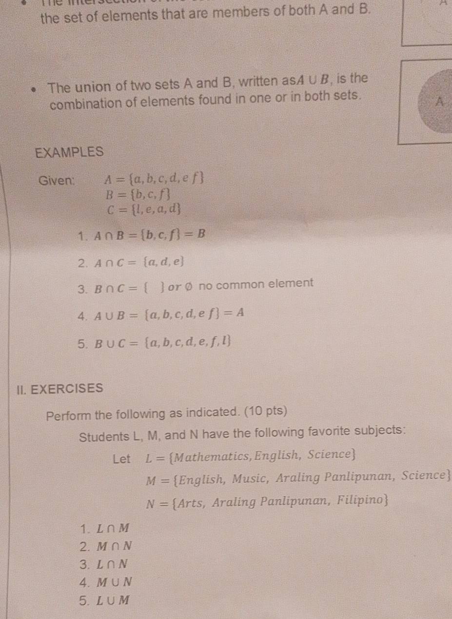 the set of elements that are members of both A and B. 
A 
The union of two sets A and B, written asA∪ B , is the 
combination of elements found in one or in both sets. 
A 
EXAMPLES 
Given: A= a,b,c,d,ef
B= b,c,f
C= l,e,a,d
1. A∩ B= b,c,f =B
2. A∩ C= a,d,e
3. B∩ C=  or Ø no common element 
4. A∪ B= a,b,c,d,ef =A
5. B∪ C= a,b,c,d,e,f,l
II. EXERCISES 
Perform the following as indicated. (10 pts) 
Students L, M, and N have the following favorite subjects: 
Let L= Mathematics,English, Science
M= English, Music, Araling Panlipunan, Science
N= Arts, Araling Panlipunan, Filipino 
1. L∩ M
2. M∩ N
3. L∩ N
4. M∪ N
5. L∪ M