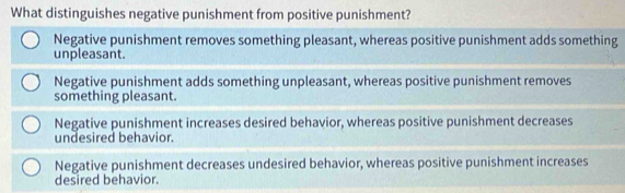 What distinguishes negative punishment from positive punishment?
Negative punishment removes something pleasant, whereas positive punishment adds something
unpleasant.
Negative punishment adds something unpleasant, whereas positive punishment removes
something pleasant.
Negative punishment increases desired behavior, whereas positive punishment decreases
undesired behavior.
Negative punishment decreases undesired behavior, whereas positive punishment increases
desired behavior.