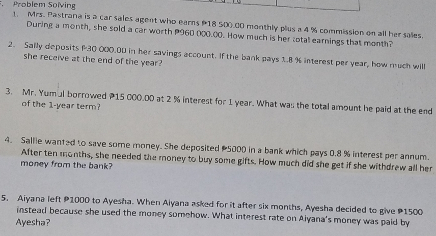 Problem Solving 
1. Mrs. Pastrana is a car sales agent who earns P18 500.00 monthly plus a 4 % commission on all her sales. 
During a month, she sold a car worth P960 000.00. How much is her total earnings that month? 
2. Sally deposits # 30 000.00 in her savings account. If the bank pays 1.8 % interest per year, how much will 
she receive at the end of the year? 
3. Mr. Yumul borrowed P15 000.00 at 2 % interest for 1 year. What was the total amount he paid at the end 
of the 1-year term? 
4. Sallie wanted to save some money. She deposited 5000 in a bank which pays 0.8 % interest per annum. 
After ten months, she needed the money to buy some gifts. How much did she get if she withdrew all her 
money from the bank? 
5. Aiyana left P1000 to Ayesha. When Aiyana asked for it after six months, Ayesha decided to give P1500
instead because she used the money somehow. What interest rate on Aiyana’s money was paid by 
Ayesha?