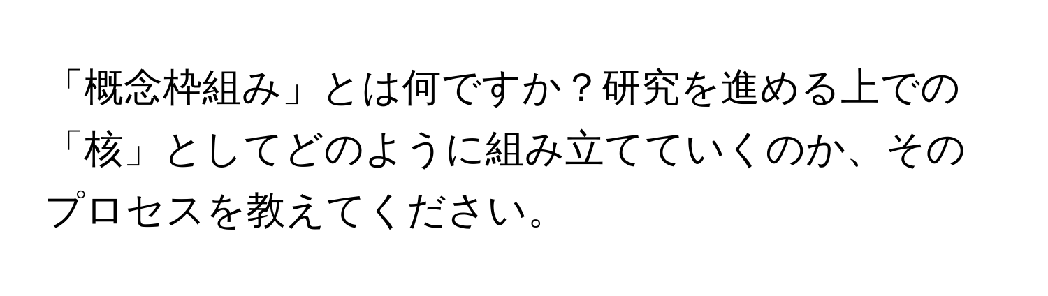 「概念枠組み」とは何ですか？研究を進める上での「核」としてどのように組み立てていくのか、そのプロセスを教えてください。