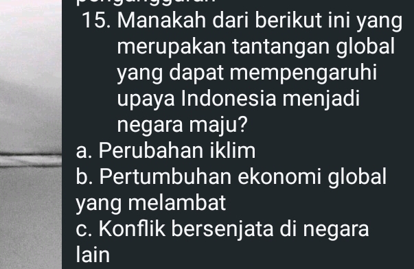 Manakah dari berikut ini yang
merupakan tantangan global
yang dapat mempengaruhi
upaya Indonesia menjadi
negara maju?
a. Perubahan iklim
b. Pertumbuhan ekonomi global
yang melambat
c. Konflik bersenjata di negara
lain