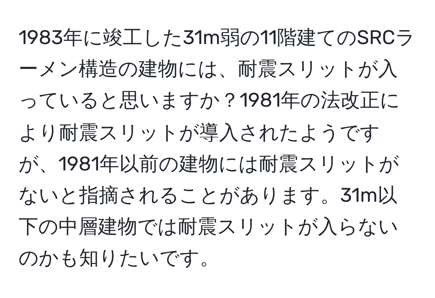 1983年に竣工した31m弱の11階建てのSRCラーメン構造の建物には、耐震スリットが入っていると思いますか？1981年の法改正により耐震スリットが導入されたようですが、1981年以前の建物には耐震スリットがないと指摘されることがあります。31m以下の中層建物では耐震スリットが入らないのかも知りたいです。