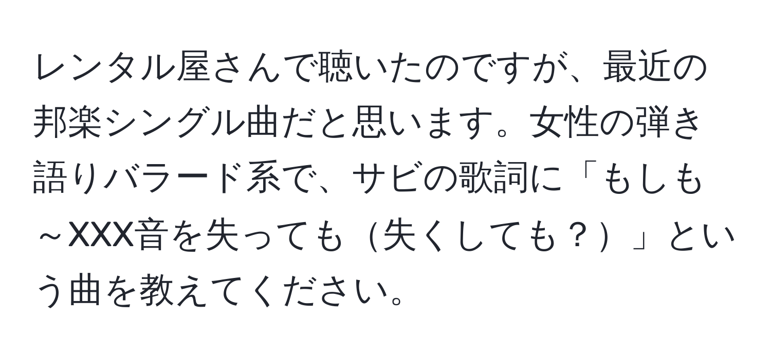 レンタル屋さんで聴いたのですが、最近の邦楽シングル曲だと思います。女性の弾き語りバラード系で、サビの歌詞に「もしも～XXX音を失っても失くしても？」という曲を教えてください。