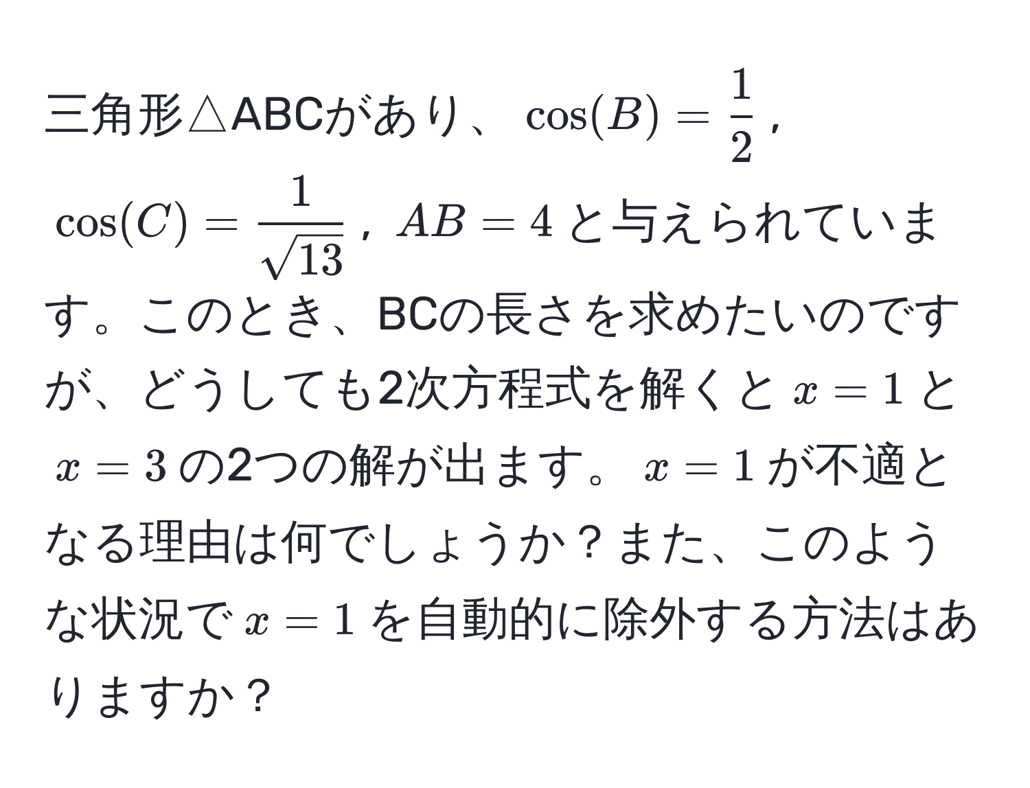 三角形△ABCがあり、$cos(B)= 1/2 $, $cos(C)= 1/sqrt(13) $, $AB=4$と与えられています。このとき、BCの長さを求めたいのですが、どうしても2次方程式を解くと$x=1$と$x=3$の2つの解が出ます。$x=1$が不適となる理由は何でしょうか？また、このような状況で$x=1$を自動的に除外する方法はありますか？